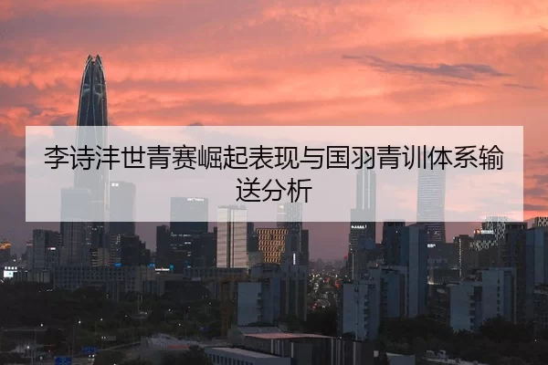 李诗沣世青赛崛起表现与国羽青训体系输送分析